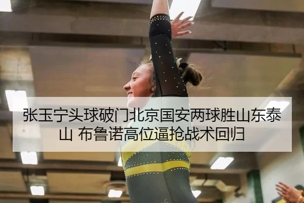 张玉宁头球破门北京国安两球胜山东泰山 布鲁诺高位逼抢战术回归